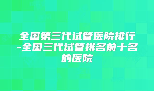 全国第三代试管医院排行-全国三代试管排名前十名的医院