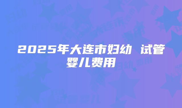 2025年大连市妇幼 试管婴儿费用