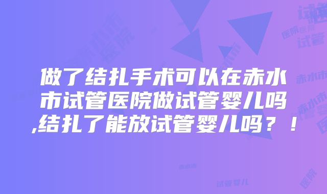 做了结扎手术可以在赤水市试管医院做试管婴儿吗,结扎了能放试管婴儿吗?!