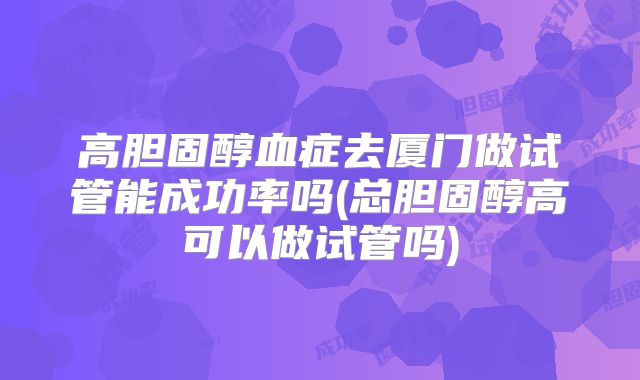 高胆固醇血症去厦门做试管能成功率吗(总胆固醇高可以做试管吗)