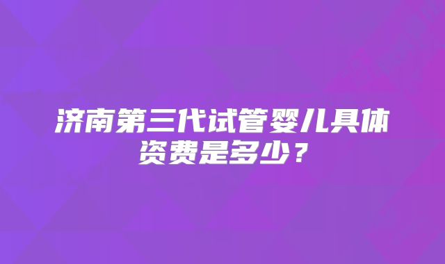 济南第三代试管婴儿具体资费是多少?