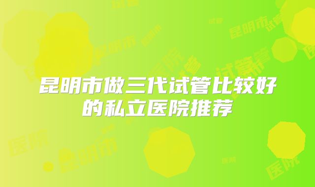 昆明市做三代试管比较好的私立医院推荐