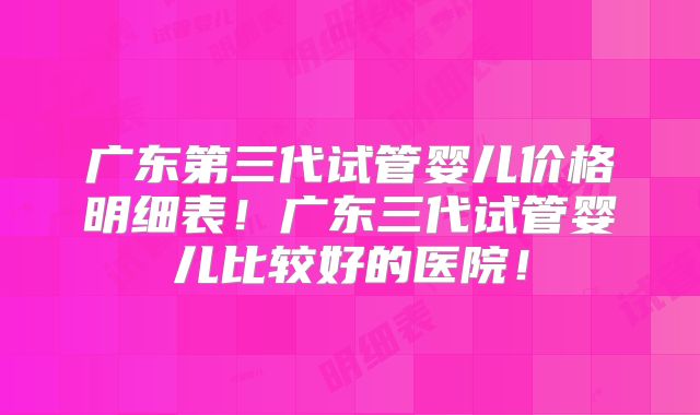 广东第三代试管婴儿价格明细表!广东三代试管婴儿比较好的医院!
