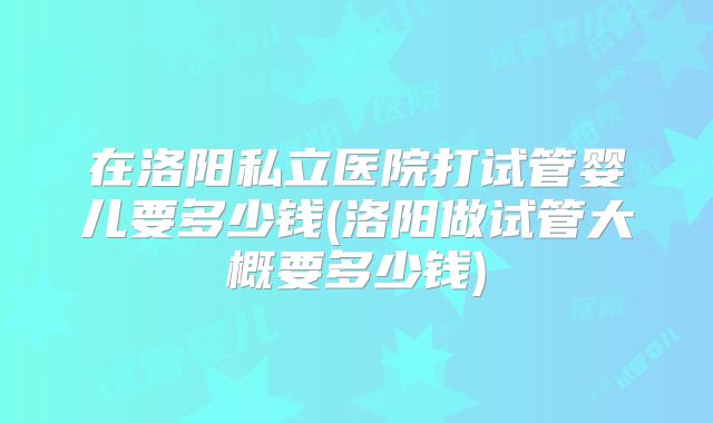 在洛阳私立医院打试管婴儿要多少钱(洛阳做试管大概要多少钱)