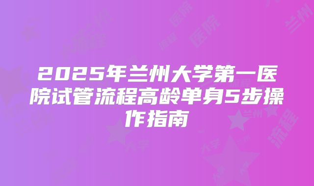2025年兰州大学第一医院试管流程高龄单身5步操作指南