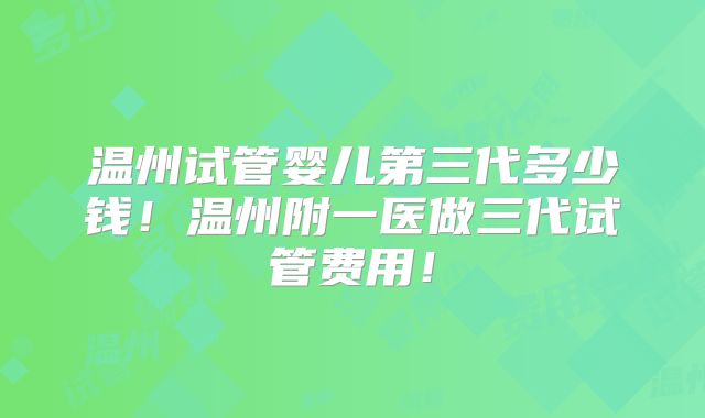 温州试管婴儿第三代多少钱！温州附一医做三代试管费用！