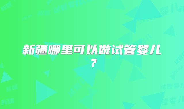 新疆哪里可以做试管婴儿？