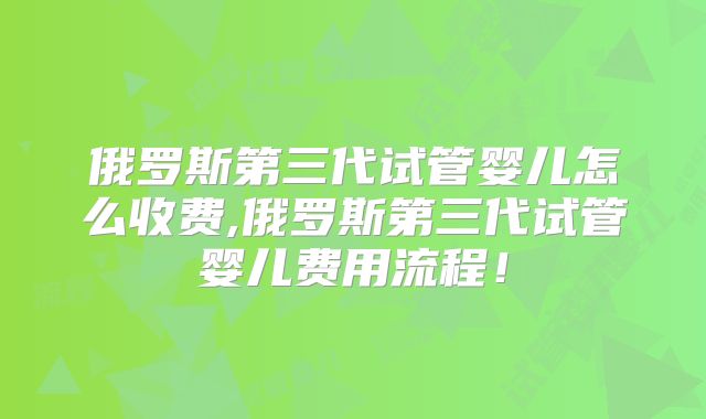 俄罗斯第三代试管婴儿怎么收费,俄罗斯第三代试管婴儿费用流程！