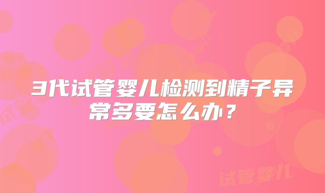 3代试管婴儿检测到精子异常多要怎么办?