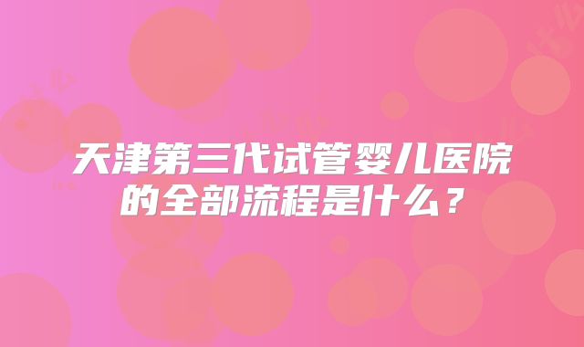 天津第三代试管婴儿医院的全部流程是什么？