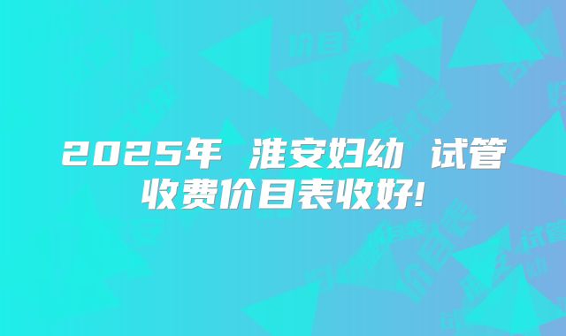2025年 淮安妇幼 试管收费价目表收好!