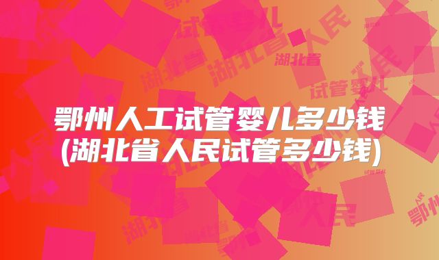 鄂州人工试管婴儿多少钱(湖北省人民试管多少钱)