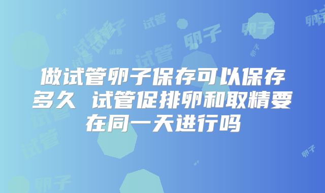 做试管卵子保存可以保存多久 试管促排卵和取精要在同一天进行吗