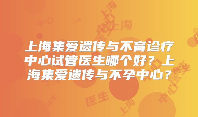 上海集爱遗传与不育诊疗中心试管医生哪个好?上海集爱遗传与不孕中心?