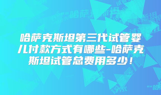 哈萨克斯坦第三代试管婴儿付款方式有哪些-哈萨克斯坦试管总费用多少!