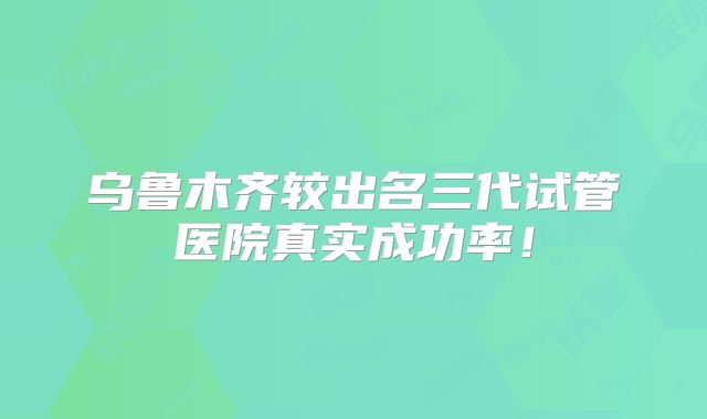 乌鲁木齐较出名三代试管医院真实成功率!
