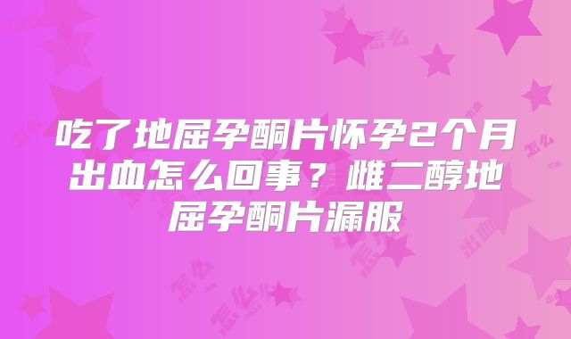 吃了地屈孕酮片怀孕2个月出血怎么回事?雌二醇地屈孕酮片漏服