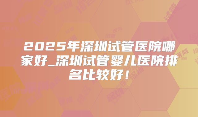 2025年深圳试管医院哪家好_深圳试管婴儿医院排名比较好！