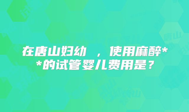 在唐山妇幼 ,使用麻醉**的试管婴儿费用是?