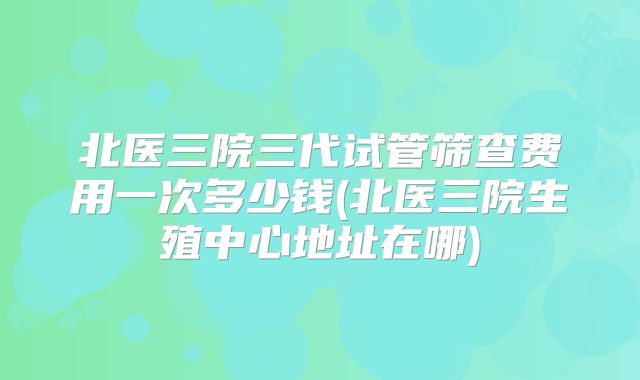北医三院三代试管筛查费用一次多少钱(北医三院生殖中心地址在哪)