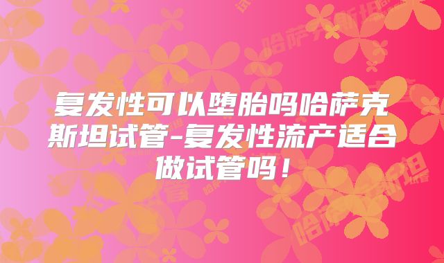 复发性可以堕胎吗哈萨克斯坦试管-复发性流产适合做试管吗！