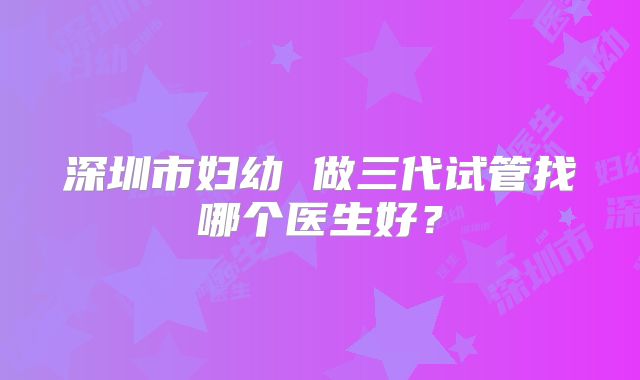 深圳市妇幼 做三代试管找哪个医生好？