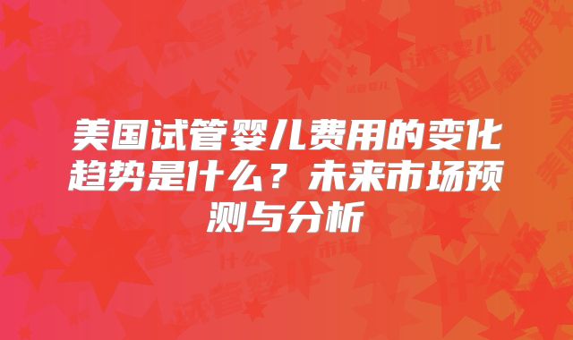 美国试管婴儿费用的变化趋势是什么?未来市场预测与分析