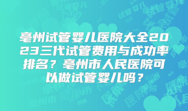 亳州试管婴儿医院大全2023三代试管费用与成功率排名？亳州市人民医院可以做试管婴儿吗？