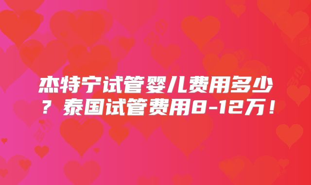 杰特宁试管婴儿费用多少？泰国试管费用8-12万！