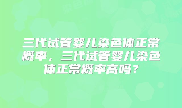 三代试管婴儿染色体正常概率，三代试管婴儿染色体正常概率高吗？