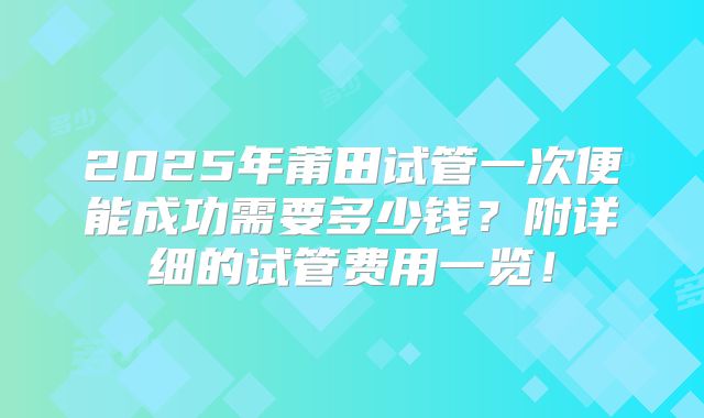 2025年莆田试管一次便能成功需要多少钱?附详细的试管费用一览!