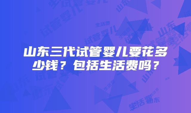 山东三代试管婴儿要花多少钱？包括生活费吗？