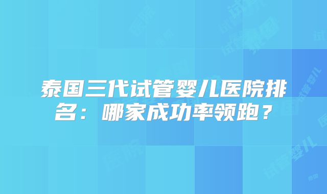 泰国三代试管婴儿医院排名：哪家成功率领跑？