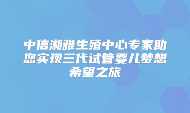 中信湘雅生殖中心专家助您实现三代试管婴儿梦想希望之旅