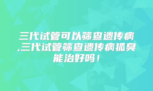 三代试管可以筛查遗传病,三代试管筛查遗传病狐臭能治好吗!