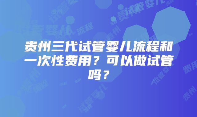 贵州三代试管婴儿流程和一次性费用？可以做试管吗？
