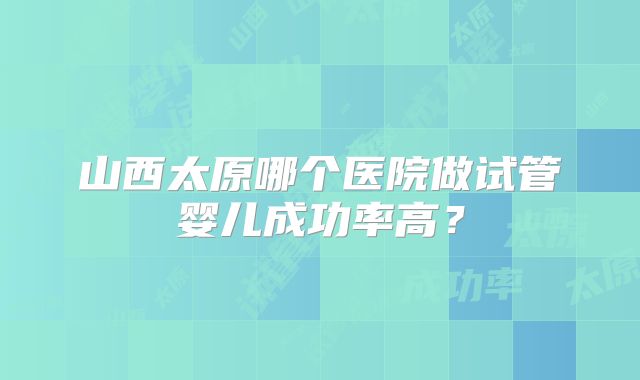 山西太原哪个医院做试管婴儿成功率高？