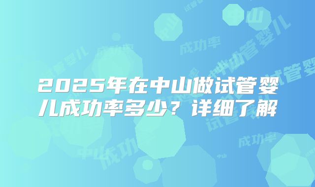 2025年在中山做试管婴儿成功率多少？详细了解