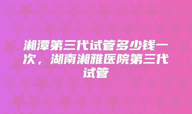 湘潭第三代试管多少钱一次，湖南湘雅医院第三代试管