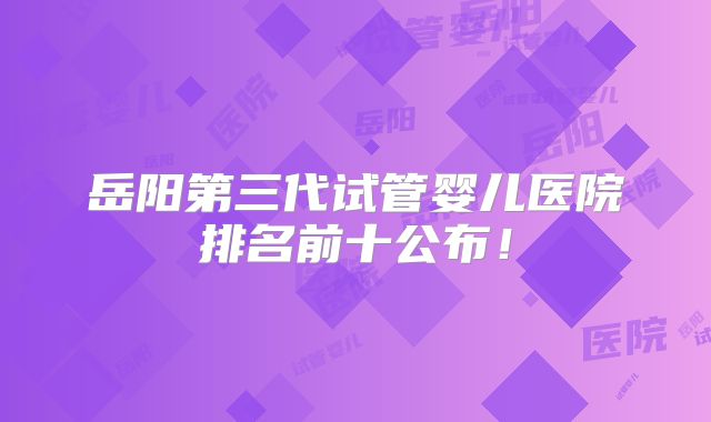 岳阳第三代试管婴儿医院排名前十公布！