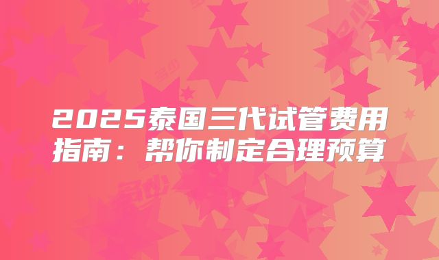 2025泰国三代试管费用指南：帮你制定合理预算