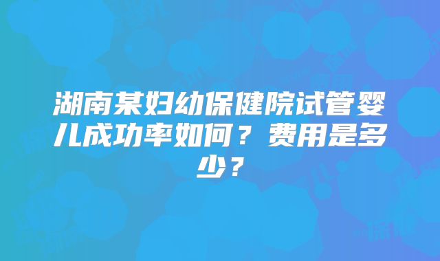 湖南某妇幼保健院试管婴儿成功率如何？费用是多少？