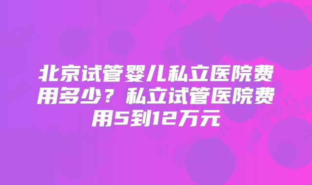 北京试管婴儿私立医院费用多少？私立试管医院费用5到12万元