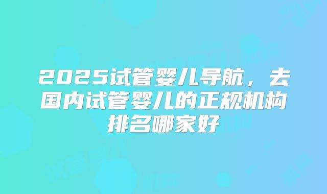 2025试管婴儿导航，去国内试管婴儿的正规机构排名哪家好