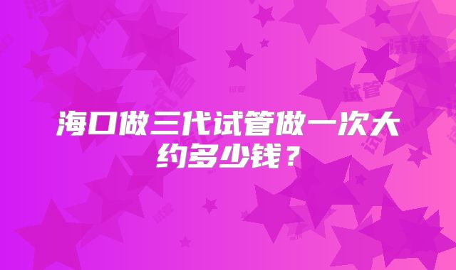 海口做三代试管做一次大约多少钱？
