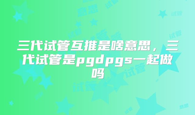 三代试管互推是啥意思，三代试管是pgdpgs一起做吗