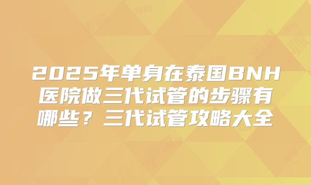 2025年单身在泰国BNH医院做三代试管的步骤有哪些？三代试管攻略大全