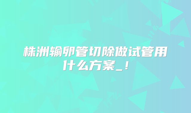 株洲输卵管切除做试管用什么方案_!