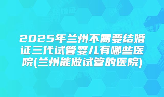 2025年兰州不需要结婚证三代试管婴儿有哪些医院(兰州能做试管的医院)