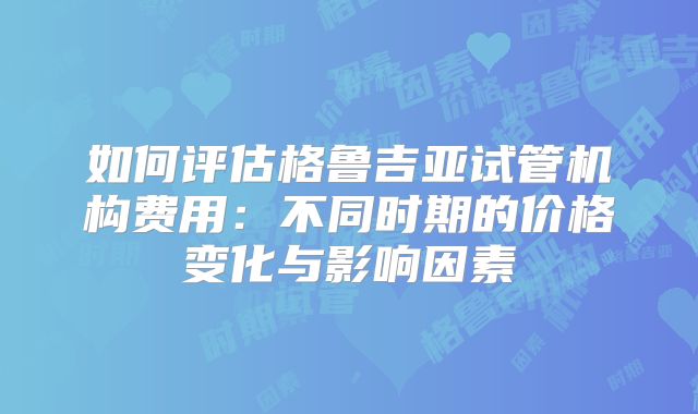 如何评估格鲁吉亚试管机构费用：不同时期的价格变化与影响因素